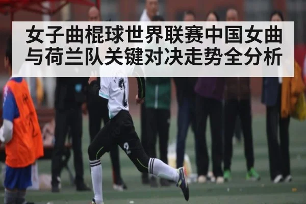 女子曲棍球世界联赛中国女曲与荷兰队关键对决走势全分析