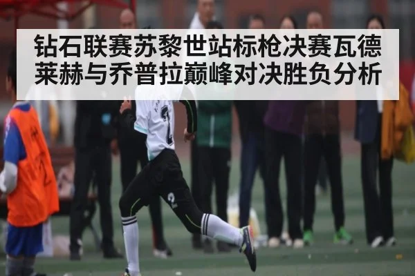 钻石联赛苏黎世站标枪决赛瓦德莱赫与乔普拉巅峰对决胜负分析